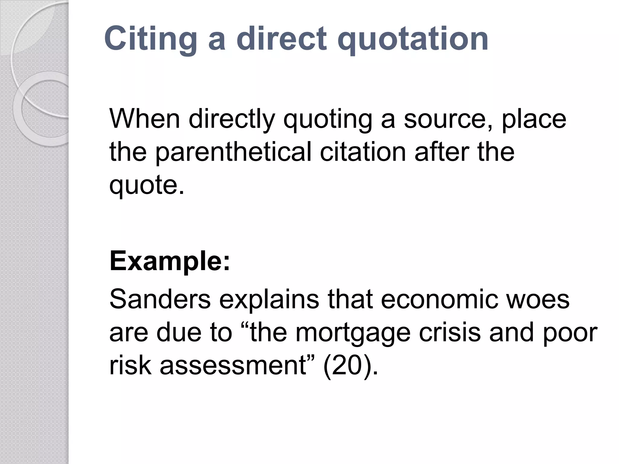 Citing a direct quotation
When directly quoting a source, place
the parenthetical citation after the
quote.
Example:
Sanders explains that economic woes
are due to “the mortgage crisis and poor
risk assessment” (20).
 