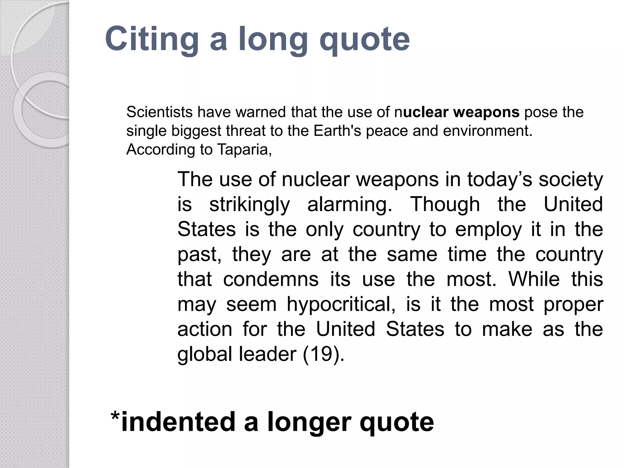 Citing a long quote
The use of nuclear weapons in today’s society
is strikingly alarming. Though the United
States is the only country to employ it in the
past, they are at the same time the country
that condemns its use the most. While this
may seem hypocritical, is it the most proper
action for the United States to make as the
global leader (19).
*indented a longer quote
Scientists have warned that the use of nuclear weapons pose the
single biggest threat to the Earth's peace and environment.
According to Taparia,
 