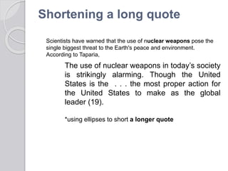 Shortening a long quote
The use of nuclear weapons in today’s society
is strikingly alarming. Though the United
States is the . . . the most proper action for
the United States to make as the global
leader (19).
*using ellipses to short a longer quote
Scientists have warned that the use of nuclear weapons pose the
single biggest threat to the Earth's peace and environment.
According to Taparia,
 