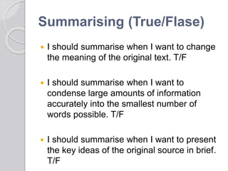 Summarising (True/Flase)
 I should summarise when I want to change
the meaning of the original text. T/F
 I should summarise when I want to
condense large amounts of information
accurately into the smallest number of
words possible. T/F
 I should summarise when I want to present
the key ideas of the original source in brief.
T/F
 