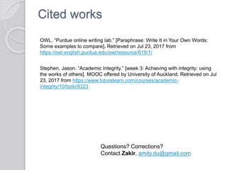 Cited works
OWL. “Purdue online writing lab.” [Paraphrase: Write It in Your Own Words:
Some examples to compare]. Retrieved on Jul 23, 2017 from
https://owl.english.purdue.edu/owl/resource/619/1/
Stephen, Jason. “Academic Integrity.” [week 3: Achieving with integrity: using
the works of others]. MOOC offered by University of Auckland. Retrieved on Jul
23, 2017 from https://www.futurelearn.com/courses/academic-
integrity/10/todo/8323
Questions? Corrections?
Contact Zakir, amity.du@gmail.com
 