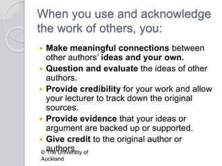 When you use and acknowledge
the work of others, you:
 Make meaningful connections between
other authors’ ideas and your own.
 Question and evaluate the ideas of other
authors.
 Provide credibility for your work and allow
your lecturer to track down the original
sources.
 Provide evidence that your ideas or
argument are backed up or supported.
 Give credit to the original author or
authors.© The University of
Auckland
 