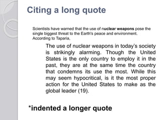 Citing a long quote
The use of nuclear weapons in today’s society
is strikingly alarming. Though the United
States is the only country to employ it in the
past, they are at the same time the country
that condemns its use the most. While this
may seem hypocritical, is it the most proper
action for the United States to make as the
global leader (19).
*indented a longer quote
Scientists have warned that the use of nuclear weapons pose the
single biggest threat to the Earth's peace and environment.
According to Taparia,
 
