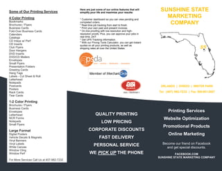 Some of Our Printing Services
                                            Here are just some of our online features that will
                                            simplify your life and maximize your results:
                                                                                                        SUNSHINE STATE
4 Color Printing                            * Customer dashboard so you can view pending and
                                                                                                          MARKETING
Bookmarks
Brochures / Flyers
                                            completed orders.
                                            * Real-time job tracking from start to finish.
                                                                                                           COMPANY
Business Cards                              * Print your own past and present invoices.
Fold-Over Business Cards                    * On-line proofing with low-resolution and high-
Calendars                                   resolution proofs. Plus, you can approve your jobs in
Catalogs                                    real-time, 24/7.
                                            * Get UPS Tracking information.
CD Inlays w/ Perf
                                            * With our Pricing Tools Calculator, you can get instant
CD Inserts                                  quotes on all your printing products, as well as
Club Flyers                                 shipping rates all over the United States.                                             SS
Door Hangers
DVD Inserts
DVD/CD Mailers
Envelopes
Small Flyers
Presentation Folders
Greeting Cards
Hang Tags
Labels - Cut Sheet & Roll
Letterhead
Notepads
Postcards                                                                                               ORLANDO | OVIEDO | WINTER PARK
Posters
Rack Cards                                                                                             Tel: (407) 982-7232 | Fax: 888-861-2667
Tear Cards

1-2 Color Printing
Brochures / Flyers
Business Cards
Envelopes                                                                                                    Printing Services
Letterhead                                                QUALITY PRINTING
NCR Forms                                                                                                 Website Optimization
Notepads                                                       LOW PRICING
Small Flyers
                                                                                                         Promotional Products
Large Format                                       CORPORATE DISCOUNTS
Digital Posters                                                                                              Online Marketing
Vehicle Decals & Magnets                                     FAST DELIVERY
Vinyl Banners
Vinyl Labels                                                                                             Become our friend on Facebook
White Canvas
                                                        PERSONAL SERVICE                                   and get special discounts.
Window Cling
Window Perf                                         WE PICK UP THE PHONE                                         FACEBOOK.COM
                                                                                                       SUNSHINE STATE MARKETING COMPANY
For More Services Call Us at 407-982-7232
 