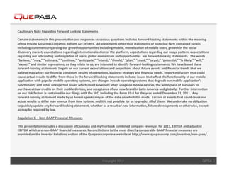 Cau$onary	
  Note	
  Regarding	
  Forward	
  Looking	
  Statements	
  	
  	
  
	
  	
  
Certain	
  statements	
  in	
  this	
  presenta$on	
  and	
  responses	
  to	
  various	
  ques$ons	
  includes	
  forward-­‐looking	
  statements	
  within	
  the	
  meaning	
  
of	
  the	
  Private	
  Securi$es	
  Li$ga$on	
  Reform	
  Act	
  of	
  1995.	
  	
  All	
  statements	
  other	
  than	
  statements	
  of	
  historical	
  facts	
  contained	
  herein,	
  
including	
  statements	
  regarding	
  our	
  growth	
  opportuni$es	
  including	
  mobile,	
  mone$za$on	
  of	
  mobile	
  users,	
  growth	
  in	
  the	
  social	
  
discovery	
  market,	
  expecta$ons	
  regarding	
  interna$onaliza$on	
  of	
  the	
  plaJorm,	
  expecta$ons	
  regarding	
  our	
  usage	
  paKern,	
  expecta$ons	
  
regarding	
  our	
  rebranding	
  and	
  migra$on	
  of	
  users,	
  global	
  momentum	
  and	
  opportuni$es	
  	
  are	
  forward-­‐looking	
  statements.	
  	
  The	
  words	
  
“believe,”	
  “may,”	
  “es$mate,”	
  “con$nue,”	
  “an$cipate,”	
  “intend,”	
  “should,”	
  “plan,”	
  “could,”	
  “target,”	
  “poten$al,”	
  “is	
  likely,”	
  “will,”	
  
“expect”	
  and	
  similar	
  expressions,	
  as	
  they	
  relate	
  to	
  us,	
  are	
  intended	
  to	
  iden$fy	
  forward-­‐looking	
  statements.	
  We	
  have	
  based	
  these	
  
forward-­‐looking	
  statements	
  largely	
  on	
  our	
  current	
  expecta$ons	
  and	
  projec$ons	
  about	
  future	
  events	
  and	
  ﬁnancial	
  trends	
  that	
  we	
  
believe	
  may	
  aﬀect	
  our	
  ﬁnancial	
  condi$on,	
  results	
  of	
  opera$ons,	
  business	
  strategy	
  and	
  ﬁnancial	
  needs.	
  Important	
  factors	
  that	
  could	
  
cause	
  actual	
  results	
  to	
  diﬀer	
  from	
  those	
  in	
  the	
  forward-­‐looking	
  statements	
  include:	
  issues	
  that	
  aﬀect	
  the	
  func$onality	
  of	
  our	
  mobile	
  
applica$on	
  with	
  popular	
  mobile	
  opera$ng	
  systems,	
  any	
  changes	
  in	
  such	
  opera$ng	
  systems	
  that	
  degrade	
  our	
  mobile	
  applica$on’s	
  
func$onality	
  and	
  other	
  unexpected	
  issues	
  which	
  could	
  adversely	
  aﬀect	
  usage	
  on	
  mobile	
  devices,	
  the	
  willingness	
  of	
  our	
  users	
  to	
  
purchase	
  virtual	
  credits	
  on	
  their	
  mobile	
  devices,	
  and	
  acceptance	
  of	
  our	
  new	
  brand	
  in	
  La$n	
  America	
  and	
  globally.	
  	
  Further	
  informa$on	
  
on	
  our	
  risk	
  factors	
  is	
  contained	
  in	
  our	
  ﬁlings	
  with	
  the	
  SEC,	
  including	
  the	
  Form	
  10-­‐K	
  for	
  the	
  year	
  ended	
  December	
  31,	
  2011.	
  	
  Any	
  
forward-­‐looking	
  statement	
  made	
  by	
  us	
  herein	
  speaks	
  only	
  as	
  of	
  the	
  date	
  on	
  which	
  it	
  is	
  made.	
  	
  Factors	
  or	
  events	
  that	
  could	
  cause	
  our	
  
actual	
  results	
  to	
  diﬀer	
  may	
  emerge	
  from	
  $me	
  to	
  $me,	
  and	
  it	
  is	
  not	
  possible	
  for	
  us	
  to	
  predict	
  all	
  of	
  them.	
  	
  We	
  undertake	
  no	
  obliga$on	
  
to	
  publicly	
  update	
  any	
  forward-­‐looking	
  statement,	
  whether	
  as	
  a	
  result	
  of	
  new	
  informa$on,	
  future	
  developments	
  or	
  otherwise,	
  except	
  
as	
  may	
  be	
  required	
  by	
  law.	
  
	
  	
  
Regula$on	
  G	
  –	
  Non-­‐GAAP	
  Financial	
  Measures	
  
	
  	
  
This	
  presenta$on	
  includes	
  a	
  discussion	
  of	
  Quepasa	
  and	
  myYearbook	
  combined	
  company	
  revenues	
  for	
  2011,	
  EBITDA	
  and	
  adjusted	
  
EBITDA	
  which	
  are	
  non-­‐GAAP	
  ﬁnancial	
  measures.	
  Reconcilia$ons	
  to	
  the	
  most	
  directly	
  comparable	
  GAAP	
  ﬁnancial	
  measures	
  are	
  
provided	
  on	
  the	
  Investor	
  Rela$ons	
  sec$on	
  of	
  the	
  Quepasa	
  corporate	
  website	
  at	
  hKp://www.quepasacorp.com/investors/non-­‐gaap/.	
  

	
  

                                                                                              Copyright	
  2012.	
                                                                                            QPSA 2
 