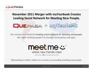 November	
  2011	
  Merger	
  with	
  myYearbook	
  Creates	
  
  Leading	
  Social	
  Network	
  for	
  Mee$ng	
  New	
  People.	
  



Our	
  mission	
  is	
  to	
  build	
  the	
  leading	
  social	
  network	
  for	
  mee$ng	
  new	
  people.	
  	
  
         We	
  make	
  mee<ng	
  people	
  fun	
  through	
  social	
  games	
  and	
  apps.	
  	
  




Rebranding	
  to	
  beCer	
  reﬂect	
  our	
  mission	
  surrounding	
  mee<ng	
  new	
  people.	
  
                                                  	
  
                                                  Copyright	
  2012.	
                                              QPSA 4
 