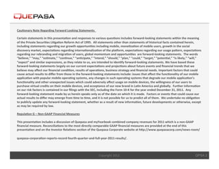 Cau$onary	
  Note	
  Regarding	
  Forward	
  Looking	
  Statements	
  	
  	
  
	
  	
  
Certain	
  statements	
  in	
  this	
  presenta$on	
  and	
  responses	
  to	
  various	
  ques$ons	
  includes	
  forward-­‐looking	
  statements	
  within	
  the	
  meaning	
  
of	
  the	
  Private	
  Securi$es	
  Li$ga$on	
  Reform	
  Act	
  of	
  1995.	
  	
  All	
  statements	
  other	
  than	
  statements	
  of	
  historical	
  facts	
  contained	
  herein,	
  
including	
  statements	
  regarding	
  our	
  growth	
  opportuni$es	
  including	
  mobile,	
  mone$za$on	
  of	
  mobile	
  users,	
  growth	
  in	
  the	
  social	
  
discovery	
  market,	
  expecta$ons	
  regarding	
  interna$onaliza$on	
  of	
  the	
  plaJorm,	
  expecta$ons	
  regarding	
  our	
  usage	
  paKern,	
  expecta$ons	
  
regarding	
  our	
  rebranding	
  and	
  migra$on	
  of	
  users,	
  global	
  momentum	
  and	
  opportuni$es	
  	
  are	
  forward-­‐looking	
  statements.	
  	
  The	
  words	
  
“believe,”	
  “may,”	
  “es$mate,”	
  “con$nue,”	
  “an$cipate,”	
  “intend,”	
  “should,”	
  “plan,”	
  “could,”	
  “target,”	
  “poten$al,”	
  “is	
  likely,”	
  “will,”	
  
“expect”	
  and	
  similar	
  expressions,	
  as	
  they	
  relate	
  to	
  us,	
  are	
  intended	
  to	
  iden$fy	
  forward-­‐looking	
  statements.	
  We	
  have	
  based	
  these	
  
forward-­‐looking	
  statements	
  largely	
  on	
  our	
  current	
  expecta$ons	
  and	
  projec$ons	
  about	
  future	
  events	
  and	
  ﬁnancial	
  trends	
  that	
  we	
  
believe	
  may	
  aﬀect	
  our	
  ﬁnancial	
  condi$on,	
  results	
  of	
  opera$ons,	
  business	
  strategy	
  and	
  ﬁnancial	
  needs.	
  Important	
  factors	
  that	
  could	
  
cause	
  actual	
  results	
  to	
  diﬀer	
  from	
  those	
  in	
  the	
  forward-­‐looking	
  statements	
  include:	
  issues	
  that	
  aﬀect	
  the	
  func$onality	
  of	
  our	
  mobile	
  
applica$on	
  with	
  popular	
  mobile	
  opera$ng	
  systems,	
  any	
  changes	
  in	
  such	
  opera$ng	
  systems	
  that	
  degrade	
  our	
  mobile	
  applica$on’s	
  
func$onality	
  and	
  other	
  unexpected	
  issues	
  which	
  could	
  adversely	
  aﬀect	
  usage	
  on	
  mobile	
  devices,	
  the	
  willingness	
  of	
  our	
  users	
  to	
  
purchase	
  virtual	
  credits	
  on	
  their	
  mobile	
  devices,	
  and	
  acceptance	
  of	
  our	
  new	
  brand	
  in	
  La$n	
  America	
  and	
  globally.	
  	
  Further	
  informa$on	
  
on	
  our	
  risk	
  factors	
  is	
  contained	
  in	
  our	
  ﬁlings	
  with	
  the	
  SEC,	
  including	
  the	
  Form	
  10-­‐K	
  for	
  the	
  year	
  ended	
  December	
  31,	
  2011.	
  	
  Any	
  
forward-­‐looking	
  statement	
  made	
  by	
  us	
  herein	
  speaks	
  only	
  as	
  of	
  the	
  date	
  on	
  which	
  it	
  is	
  made.	
  	
  Factors	
  or	
  events	
  that	
  could	
  cause	
  our	
  
actual	
  results	
  to	
  diﬀer	
  may	
  emerge	
  from	
  $me	
  to	
  $me,	
  and	
  it	
  is	
  not	
  possible	
  for	
  us	
  to	
  predict	
  all	
  of	
  them.	
  	
  We	
  undertake	
  no	
  obliga$on	
  
to	
  publicly	
  update	
  any	
  forward-­‐looking	
  statement,	
  whether	
  as	
  a	
  result	
  of	
  new	
  informa$on,	
  future	
  developments	
  or	
  otherwise,	
  except	
  
as	
  may	
  be	
  required	
  by	
  law.	
  
	
  	
  
Regula$on	
  G	
  –	
  Non-­‐GAAP	
  Financial	
  Measures	
  
	
  	
  
This	
  presenta$on	
  includes	
  a	
  discussion	
  of	
  Quepasa	
  and	
  myYearbook	
  combined	
  company	
  revenues	
  for	
  2011	
  which	
  is	
  a	
  non-­‐GAAP	
  
ﬁnancial	
  measure.	
  Reconcilia$ons	
  to	
  the	
  most	
  directly	
  comparable	
  GAAP	
  ﬁnancial	
  measures	
  are	
  provided	
  at	
  the	
  end	
  of	
  this	
  
presenta$on	
  and	
  on	
  the	
  Investor	
  Rela$ons	
  sec$on	
  of	
  the	
  Quepasa	
  Corporate	
  website	
  at	
  hKp://www.quepasacorp.com/news-­‐room/

quepasa-­‐corpora$on-­‐reports-­‐record-­‐fourth-­‐quarter-­‐and-­‐full-­‐year-­‐2011-­‐results/.                              	
  
	
  
                                                                                              Copyright	
  2012.	
                                                                                            QPSA 2
 