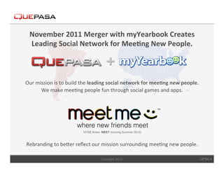 November	
  2011	
  Merger	
  with	
  myYearbook	
  Creates	
  
  Leading	
  Social	
  Network	
  for	
  Mee$ng	
  New	
  People.	
  



Our	
  mission	
  is	
  to	
  build	
  the	
  leading	
  social	
  network	
  for	
  mee$ng	
  new	
  people.	
  	
  
         We	
  make	
  mee<ng	
  people	
  fun	
  through	
  social	
  games	
  and	
  apps.	
  	
  




Rebranding	
  to	
  beCer	
  reﬂect	
  our	
  mission	
  surrounding	
  mee<ng	
  new	
  people.	
  
                                                  	
  
                                                  Copyright	
  2012.	
                                              QPSA 4
 