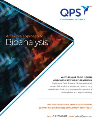 TIME IS OF THE ESSENCE IN DRUG DEVELOPMENT.
CONTACT THE QPS BUSINESS DEVELOPMENT TEAM TODAY!
CALL +1 512 350 2827 EMAIL infobd@qps.com
Bioanalysis
A flexible approach to
WHETHER YOUR FOCUS IS SMALL
MOLECULES, PROTEIN BIOTHERAPEUTICS,
Vaccines or Gene Therapy, QPS provides a full
range of bioanalytical solutions to support drug
development from drug discovery through clinical
development and regulatory filing.
 