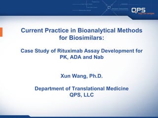 Current Practice in Bioanalytical Methods
             for Biosimilars:

Case Study of Rituximab Assay Development for
               PK, ADA and Nab


              Xun Wang, Ph.D.

     Department of Translational Medicine
                  QPS, LLC
 