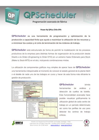 Power By QPlus Chile SPA


QPScheduler es una herramienta de programación y optimización de la
producción a capacidad finita que ayuda a maximizar la utilización de los recursos y
a minimizar los costos y el ciclo de terminación de las órdenes de trabajo.


QPScheduler está estructurado de forma de permitir la modelización de los procesos
productivos de la empresa para distintas formas de organización de la producción desde
Diseño a la Orden (Engineering to Order ETO) en un extremo hasta Ordenado para Stock
(Make to Stock MTS) en el otro, incluyendo combinaciones mixtas.


La utilización de componentes gráficos muy simples de operar hace de QPScheduler
una herramienta indispensable al momento de conocer el estado general de la planta fabril
o el detalle de cada uno de los trabajos en curso y hacer de esta forma más eficiente la
gestión de producción.


                                                                    QPScheduler                        brinda
                                                                    herramientas            de   análisis   y
                                                                    detección de cuellos de botella.
                                                                    Esta funcionalidad avanzada hace
                                                                    posible visualizar gráficamente la
                                                                    utilización global de cada centro de
                                                                    trabajo en un período determinado
                                                                    así como los perfiles de uso para
                                                                    detectar los centros de trabajo
                                                                    críticos.


                      Avantis S.A. Rosario Sur N° 91 Of.202, Las Condes, Santiago – Chile
                    Laboratorio de I+D Qplus Chile SPA. Lavalleja 1070 Córdoba, Argentina
                    Mesa Central: (56-2) 481 6020 - www.avantis.cl – www.qpluschile.cl
 