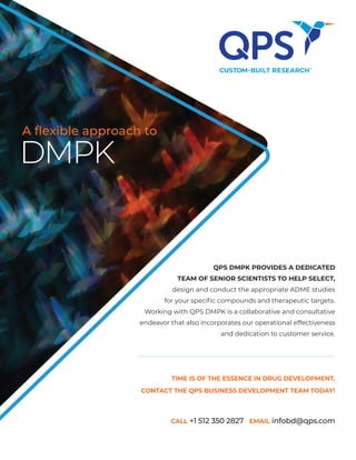 TIME IS OF THE ESSENCE IN DRUG DEVELOPMENT.
CONTACT THE QPS BUSINESS DEVELOPMENT TEAM TODAY!
CALL +1 512 350 2827 EMAIL infobd@qps.com
DMPK
A flexible approach to
QPS DMPK PROVIDES A DEDICATED
TEAM OF SENIOR SCIENTISTS TO HELP SELECT,
design and conduct the appropriate ADME studies
for your specific compounds and therapeutic targets.
Working with QPS DMPK is a collaborative and consultative
endeavor that also incorporates our operational effectiveness
and dedication to customer service.
 