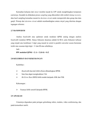 Kemudian keluaran dari mixer tersebut masuk ke LPF untuk menghilangkan komponen
carriernya. Sesudah itu dilakukan proses sampling yang dikoordinir oleh simbol timing recovery.
data hasil sampling kemudian masuk ke decision circuit untuk memperoleh data genap dan data
ganjil. Prinsip dari decision circuit adalah membandingkan antara sinyal yang diterima dengan
tegangan referensi.

2.7 BANDWIDTH

Analisa bandwidth atau spektrum untuk modulasi QPSK analog dengan analisis
bandwidth modulasi BPSK. Hanya frekuensi dasarnya adalah fa=fb/4, yaitu frekuensi terbesar
yang terjadi atas kombinasi 2 digit yang masuk ke serial to parallel converter secara berurutan
terdiri atas susunan digit-digit : 11 dan 00 atau sebaliknya.
Jadi :
BW modulasi QPSK = 2. fa = 2 (fb/4) = fb/2

2.8 KELEBIHAN DAN KEKURANGAN

Kelebihan :


Bandwidth dua kali lebih efisien dibandingkan BPSK



Satu fasa dapat mengkodekan 2 bit



Bit Error Rate (BER) lebih rendah daripada ASK dan FSK

Kekurangan :


Fasanya lebih sensitif daripada BPSK

2.9 APLIKASI

Umumnya digunakan pada jaringan gelombang mikro, modem, video conferencing, dan
pada komunikasi satelit.

 