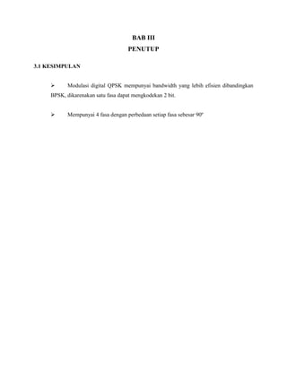 BAB III
PENUTUP
3.1 KESIMPULAN


Modulasi digital QPSK mempunyai bandwidth yang lebih efisien dibandingkan

BPSK, dikarenakan satu fasa dapat mengkodekan 2 bit.


Mempunyai 4 fasa dengan perbedaan setiap fasa sebesar 90º

 