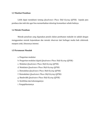 1.3 Manfaat Penulisan

Lebih dapat mendalami tentang Quadrature Phase Shift Keying (QPSK) kepada para
pembaca dan individu agar bisa memanfaatkan teknologi komunikasi sebaik-baiknya.

1.4 Metode Penulisan

Metode penulisan yang digunakan penulis dalam pembuatan makalah ini adalah dengan
menggunakan metode kepustakaan dan metode observasi dari berbagai media baik elektronik
maupun cetak, khususnya internet.

1.5 Perumusan Masalah

a. Pengertian modulasi
b. Pengertian modulasi digital Quadrature Phase Shift Keying (QPSK)
c. Modulasi Quadrature Phase Shift Keying (QPSK)
d. Modulator Quadrature Phase Shift Keying (QPSK)
e. Demodulasi Quadrature Phase Shift Keying (QPSK)
f. Demodulator Quadrature Phase Shift Keying (QPSK)
g. Bandwidth Quadrature Phase Shift Keying (QPSK)
h. Kelebihan dan kekurangannya
i. Pengaplikasiannya

 