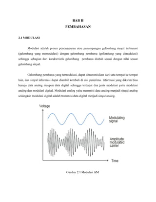 BAB II
PEMBAHASAN
2.1 MODULASI

Modulasi adalah proses pencampuran atau penumpangan gelombang sinyal informasi
(gelombang yang memodulasi) dengan gelombang pembawa (gelombang yang dimodulasi)
sehingga sebagian dari karakteristik gelombang pembawa diubah sesuai dengan nilai sesaat
gelombang sinyal.

Gelombang pembawa yang termodulasi, dapat ditransmisikan dari satu tempat ke tempat
lain, dan sinyal informasi dapat diambil kembali di sisi penerima. Informasi yang dikirim bisa
berupa data analog maupun data digital sehingga terdapat dua jenis modulasi yaitu modulasi
analog dan modulasi digital. Modulasi analog yaitu transmisi data analog menjadi sinyal analog
sedangkan modulasi digital adalah transmisi data digital menjadi sinyal analog.

Gambar 2.1 Modulasi AM

 