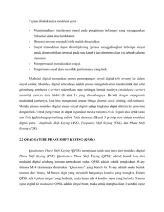 Tujuan dilakukannya modulasi yaitu :
-

Meminimalisasi interferensi sinyal pada pengiriman informasi yang menggunakan
frekuensi sama atau berdekatan.

-

Dimensi antenna menjadi lebih mudah diwujudkan.

-

Sinyal termodulasi dapat dimultiplexing (proses menggabungkan beberapa sinyal
untuk ditransmisikan serentak pada satu kanal ) dan ditransmisikan via sebuah saluran
transmisi.

-

Mempermudah meradiasikan sinyal.

-

Pengiriman sinyal akan memiliki performance yang baik.

Modulasi digital merupakan proses penumpangan sinyal digital (bit stream) ke dalam
sinyal carrier. Modulasi digital sebetulnya adalah proses mengubah-ubah karakteristik dan sifat
gelombang pembawa (carrier) sedemikian rupa sehingga bentuk hasilnya (modulated carrier)
memiliki ciri-ciri dari bit-bit (0 atau 1) yang dikandungnya. Berarti dengan mengamati
modulated carriernya, kita bisa mengetahui urutan bitnya disertai clock (timing, sinkronisasi).
Melalui proses modulasi digital sinyal-sinyal digital setiap tingkatan dapat dikirim ke penerima
dengan baik. Untuk pengiriman ini dapat digunakan media transmisi fisik (logam atau optik) atau
non fisik (gelombang-gelombang radio). Pada dasarnya dikenal 3 prinsip atau sistem modulasi
digital yaitu : Amplitude Shift Keying (ASK), Frequency Shift Keying (FSK), dan Phase Shift
Keying (PSK).

2.2 QUADRATURE PHASE SHIFT KEYING (QPSK)

Quadrature Phase Shift Keying (QPSK) merupakan salah satu jenis dari modulasi digital
Phase Shift Keying (PSK). Quadrature Phase Shift Keying (QPSK) adalah bentuk lain dari
modulasi digital selubung konstan termodulasi sudut. QPSK adalah teknik pengkodean M-ary
dimana M=4 (karenanya dinamakan “Quatenary“ yang berarti 4). M-ary adalah suatu bentuk
turunan dari binary. M berarti digit yang mewakili banyaknya kondisi yang mungkin. Dalam
QPSK ada 4 phase output yang berbeda, maka harus ada 4 kondisi input yang berbeda. Karena
input digital ke modulator QPSK adalah sinyal biner, maka untuk menghasilkan 4 kondisi input

 