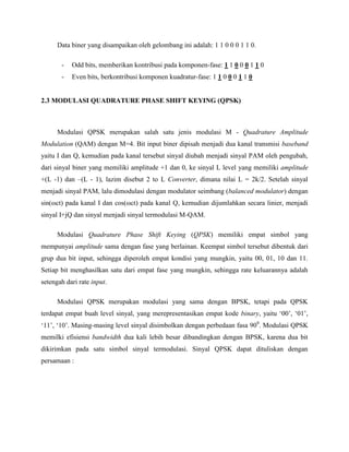 Data biner yang disampaikan oleh gelombang ini adalah: 1 1 0 0 0 1 1 0.
-

Odd bits, memberikan kontribusi pada komponen-fase: 1 1 0 0 0 1 1 0

-

Even bits, berkontribusi komponen kuadratur-fase: 1 1 0 0 0 1 1 0

2.3 MODULASI QUADRATURE PHASE SHIFT KEYING (QPSK)

Modulasi QPSK merupakan salah satu jenis modulasi M - Quadrature Amplitude
Modulation (QAM) dengan M=4. Bit input biner dipisah menjadi dua kanal transmisi baseband
yaitu I dan Q, kemudian pada kanal tersebut sinyal diubah menjadi sinyal PAM oleh pengubah,
dari sinyal biner yang memiliki amplitude +1 dan 0, ke sinyal L level yang memiliki amplitude
+(L -1) dan –(L - 1), lazim disebut 2 to L Converter, dimana nilai L = 2k/2. Setelah sinyal
menjadi sinyal PAM, lalu dimodulasi dengan modulator seimbang (balanced modulator) dengan
sin(ωct) pada kanal I dan cos(ωct) pada kanal Q, kemudian dijumlahkan secara linier, menjadi
sinyal I+jQ dan sinyal menjadi sinyal termodulasi M-QAM.
Modulasi Quadrature Phase Shift Keying (QPSK) memiliki empat simbol yang
mempunyai amplitude sama dengan fase yang berlainan. Keempat simbol tersebut dibentuk dari
grup dua bit input, sehingga diperoleh empat kondisi yang mungkin, yaitu 00, 01, 10 dan 11.
Setiap bit menghasilkan satu dari empat fase yang mungkin, sehingga rate keluarannya adalah
setengah dari rate input.
Modulasi QPSK merupakan modulasi yang sama dengan BPSK, tetapi pada QPSK
terdapat empat buah level sinyal, yang merepresentasikan empat kode binary, yaitu ‘00’, ‘01’,
‘11’, ‘10’. Masing-masing level sinyal disimbolkan dengan perbedaan fasa 900. Modulasi QPSK
memilki efisiensi bandwidth dua kali lebih besar dibandingkan dengan BPSK, karena dua bit
dikirimkan pada satu simbol sinyal termodulasi. Sinyal QPSK dapat dituliskan dengan
persamaan :

 