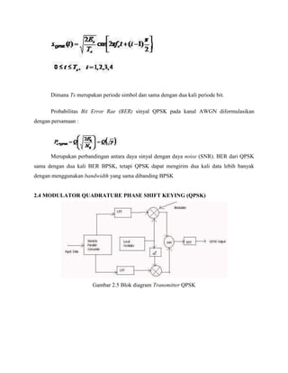 Dimana Ts merupakan periode simbol dan sama dengan dua kali periode bit.
Probabilitas Bit Error Rae (BER) sinyal QPSK pada kanal AWGN diformulasikan
dengan persamaan :

Merupakan perbandingan antara daya sinyal dengan daya noise (SNR). BER dari QPSK
sama dengan dua kali BER BPSK, tetapi QPSK dapat mengirim dua kali data lebih banyak
dengan menggunakan bandwidth yang sama dibanding BPSK

2.4 MODULATOR QUADRATURE PHASE SHIFT KEYING (QPSK)

Gambar 2.5 Blok diagram Transmitter QPSK

 