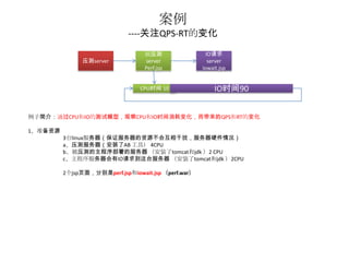 案例
                             ----关注QPS-RT的变化

                                  被压测                  IO请求
               压测server           server                server
                                  Perf.jsp           Iowait.jsp


                                 CPU时间 10                 IO时间90


例子简介：通过CPU和IO的测试模型，观察CPU和IO时间消耗变化，而带来的QPS和RT的变化

1、准备资源
         3台linux服务器（保证服务器的资源不会互相干扰，服务器硬件情况）
         a、压测服务器（安装了AB 工具） 4CPU
         b、被压测的主程序部署的服务器 （安装了tomcat和jdk ）2 CPU
         c、主程序服务器会有IO请求到这台服务器 （安装了tomcat和jdk ）2CPU

         2个jsp页面，分别是perf.jsp和iowait.jsp （perf.war）
 