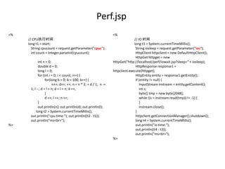 Perf.jsp
<%                                                              <%
     // CPU执行时间                                                               // IO 时间
     long t1 = start;                                                         long t3 = System.currentTimeMillis();
       String cpucount = request.getParameter("cpuc");                         String iosleep = request.getParameter("ios");
       int count = Integer.parseInt(cpucount);                                 HttpClient httpclient = new DefaultHttpClient();
                                                                               HttpGet httpget = new
            int n = 0;                                          HttpGet("http://localhost/perf/iowait.jsp?sleep=" + iosleep);
            double d = 0;                                                      HttpResponse response1 =
            long l = 0;                                         httpclient.execute(httpget);
            for (int i = 0; i < count; i++) {                                  HttpEntity entity = response1.getEntity();
                  for(long b = 0; b < 100; b++) {                              if (entity != null) {
                       n++; d++; ++; n = n * 2; = d / 1; n -=                      InputStream instream = entity.getContent();
      1; l --; d = l + n; d = l + n; d ++;                                         int s;
                  }                                                                byte[] tmp = new byte[2048];
                  d ++; l ++; n ++;                                                while ((s = instream.read(tmp)) != -1) {
            }                                                                      }
            out.println(n); out.println(d); out.println(l);                        instream.close();
           long t2 = System.currentTimeMillis();                               }
      out.println("cpu time:"); out.println((t2 - t1));                        httpclient.getConnectionManager().shutdown();
      out.println("ms<br>");                                                   long t4 = System.currentTimeMillis();
%>                                                                             out.println("io time:");
                                                                               out.println((t4 - t3));
                                                                               out.println("ms<br>");
                                                                %>
 