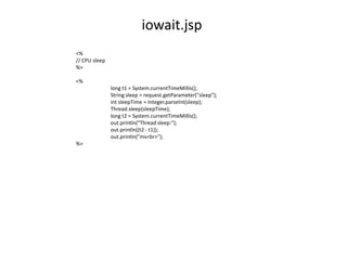 iowait.jsp
<%
// CPU sleep
%>

<%
               long t1 = System.currentTimeMillis();
               String sleep = request.getParameter("sleep");
               int sleepTime = Integer.parseInt(sleep);
               Thread.sleep(sleepTime);
               long t2 = System.currentTimeMillis();
               out.println("Thread sleep:");
               out.println((t2 - t1));
               out.println("ms<br>");
%>
 