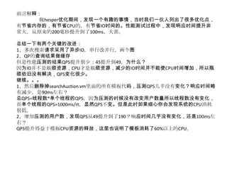 前言解释：
     做hesper优化期间，发现一个有趣的事情，当时我们一伙人列出了很多优化点，
有节省内存的，有节省CPU的，有节省IO时间的。性能测试过程中，发现响应时间提升非
常大，从原来的200毫秒提升到了100ms，大喜。

总结一下有两个关键的改进：
1、多次搜索请求采用了异步IO，串行改并行，画个图
2、QP的查询结果做缓存
但是性能压测的结果QPS提升很少：45提升到49，为什么？
因为IO并不是瓶颈资源，CPU才是瓶颈资源，减少的IO时间并不能使CPU时间增加，所以瓶
颈依旧没有解决，QPS变化很少。
继续。。。
1、然后删除掉searchAuction.vm里面的所有模板代码，压测QPS几乎没有变化？响应时间略
有减少，是90ms左右？
总QPS=线程数*单个线程的QPS，因为压测的时候没有改变用户数量所以线程数没有变化，
而单个线程的QPS=1000ms/rt，显然QPS不变。但是此时如果细心你会发现系统的CPU消耗
很低。
2、增加压测的用户数，发现QPS从49提升到了190？响应时间几乎没有变化，还是100ms左
右？
QPS提升得益于模板CPU资源的释放，这里也说明了模板消耗了60%以上的CPU。
 