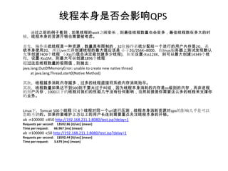 线程本身是否会影响QPS
  通过之前的例子看到，如果线程的wait之间变长，则最佳线程数量也会变多，最佳线程数在多大的时
候，线程本身的资源开销也需要被考虑。

首先，操作系统线程是一种资源，数量是有限制的，32位操作系统分配给一个进行的用户内存是2G，系
统本身使用2G，所以jvm允许创建线程的最大值应该是 小于2G/256K=8000，在linux服务器上测试发现默认
允许创建7409个线程 （-Xss的值会决定能创建多少线程)，如果设置-Xss128K，则可以最大创建14349个线
程，设置-Xss1M，则最大可以创建1896个线程
超过这些线程数量的极限值，则抛出：
java.lang.OutOfMemoryError: unable to create new native thread
     at java.lang.Thread.start0(Native Method)

其次，线程越多消耗内存越多，过多的线程直接将系统内存消耗殆尽。
其次，线程数量如果达不到500则不要太过于纠结，因为线程本身消耗的内存是os级别的内存，而非进程
的用户内存，1000以下的线程对我们的性能几乎没有任何影响，当然前提是你需要这么多的线程来支撑你
的业务。


Linux下，Tomcat 500个线程 同 4个线程对同一个url进行压测，线程本身消耗资源对qps的影响几乎是可以
忽略不计的。如果你要维护上万以上的用户长连则需要重点关注线程本身的开销。
ab -n100000 -c850 http://192.168.211.1:8080/test.jsp?delay=1
Requests per second: 12692.86 [#/sec] (mean)
Time per request:   66.967 [ms] (mean)
ab -n100000 -c50 http://192.168.211.1:8080/test.jsp?delay=1
Requests per second: 13592.44 [#/sec] (mean)
Time per request:   3.679 [ms] (mean)
 