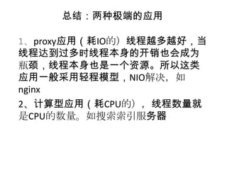 总结：两种极端的应用

1、proxy应用（耗IO的）线程越多越好，当
线程达到过多时线程本身的开销也会成为
瓶颈，线程本身也是一个资源。所以这类
应用一般采用轻程模型，NIO解决，如
nginx
2、计算型应用（耗CPU的），线程数量就
是CPU的数量。如搜索索引服务器
 