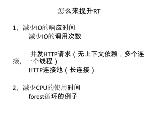 怎么来提升RT

1、减少IO的响应时间
   减少IO的调用次数

   并发HTTP请求（无上下文依赖，多个连
接，一个线程）
  HTTP连接池（长连接）

2、减少CPU的使用时间
   forest循环的例子
 