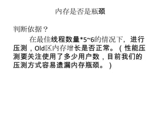内存是否是瓶颈

判断依据？
  在最佳线程数量*5~6的情况下，进行
压测，Old区内存增长是否正常。（性能压
测要关注使用了多少用户数，目前我们的
压测方式容易遗漏内存瓶颈。）
 