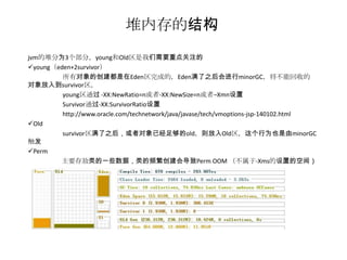 堆内存的结构
jvm的堆分为3个部分，young和Old区是我们需要重点关注的
young（eden+2survivor）
         所有对象的创建都是在Eden区完成的，Eden满了之后会进行minorGC，将不能回收的
对象放入到survivor区。
         young区通过 -XX:NewRatio=n或者-XX:NewSize=n或者–Xmn设置
         Survivor通过-XX:SurvivorRatio设置
         http://www.oracle.com/technetwork/java/javase/tech/vmoptions-jsp-140102.html
Old
         survivor区满了之后，或者对象已经足够的old，则放入Old区，这个行为也是由minorGC
触发
Perm
        主要存放类的一些数据，类的频繁创建会导致Perm OOM （不属于-Xms的设置的空间）
 