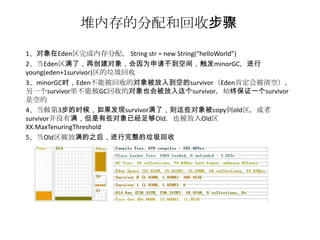 堆内存的分配和回收步骤
1、对象在Eden区完成内存分配， String str = new String(“helloWorld”)
2、当Eden区满了，再创建对象，会因为申请不到空间，触发minorGC，进行
young(eden+1survivor)区的垃圾回收
3、minorGC时，Eden不能被回收的对象被放入到空的survivor（Eden肯定会被清空），
另一个survivor里不能被GC回收的对象也会被放入这个survivor，始终保证一个survivor
是空的
4、当做第3步的时候，如果发现survivor满了，则这些对象被copy到old区，或者
survivor并没有满，但是有些对象已经足够Old，也被放入Old区
XX:MaxTenuringThreshold
5、当Old区被放满的之后，进行完整的垃圾回收
 