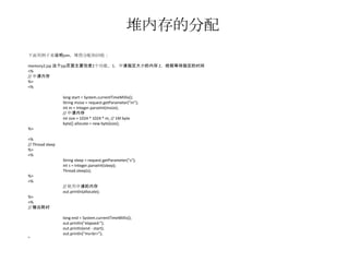 堆内存的分配
下面用例子来说明jvm，堆得分配和回收：

memory2.jsp 这个jsp页面主要包含2个功能，1，申请指定大小的内存 2，线程等待指定的时间
<%
// 申请内存
%>
<%

                  long start = System.currentTimeMillis();
                  String msize = request.getParameter("m");
                  int m = Integer.parseInt(msize);
                  // 申请内存
                  int size = 1024 * 1024 * m; // 1M byte
                  byte[] allocate = new byte[size];
%>

<%
// Thread sleep
%>
<%
                  String sleep = request.getParameter("s");
                  int s = Integer.parseInt(sleep);
                  Thread.sleep(s);
%>
<%
                  // 使用申请的内存
                  out.println(allocate);
%>
<%
// 输出耗时

                  long end = System.currentTimeMillis();
                  out.println("elapsed:");
                  out.println(end - start);
                  out.println("ms<br>");
%>
 