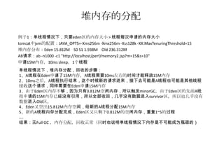 堆内存的分配
例子1：单线程情况下，只要eden区的内存大小 > 线程每次申请的内存大小
tomcat中jvm的配置：JAVA_OPTS=-Xms256m -Xmx256m -Xss128k -XX:MaxTenuringThreshold=15
堆内存分布：Eden 15.812M S0 S1 1.938M Old 236.312M
AB请求：ab -n1000 -c1 "http://localhost/perf/memory2.jsp?m=15&s=10"
申请15M内存，10ms sleep，1个线程
单线程情况下，堆内存分配，回收的步骤：
1、A线程在Eden申请了15M内存，A线程需要10ms左右的时间才能释放15M内存
2、10ms之后，A线程执行结束，这个时候新的请求进来，接下去可能是A线程也可能是其他线程
接收这个请求，同样需要在Eden申请15M内存
3、由于Eden区内存不够，因为只有0.812M空闲内存，所以触发minorGC，由于Eden区的先前A线
程申请的15M内存已经没有引用，所以全部收回，几乎没有数据进入survivor区，所以也几乎没有
数据进入Old区。
4、Eden又空出15.812M内存空间，给新的A线程分配15M内存
5、新的A线程内存分配完成，Eden区又只剩下0.812M的空闲内存，重复1~5的过程
....
结果：无Full GC ，内存分配，回收正常（同时也说明单线程情况下内存是不可能成为瓶颈的）
 