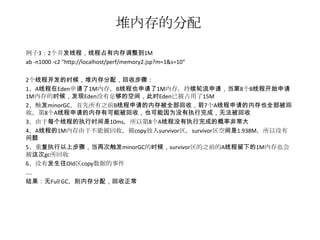 堆内存的分配
例子3：2个并发线程，线程占有内存调整到1M
ab -n1000 -c2 "http://localhost/perf/memory2.jsp?m=1&s=10"

2个线程并发的时候，堆内存分配，回收步骤：
1、A线程在Eden申请了1M内存，B线程也申请了1M内存，持续轮流申请，当第8个B线程开始申请
1M内存的时候，发现Eden没有足够的空间，此时Eden已被占用了15M
2、触发minorGC，首先所有之前B线程申请的内存被全部回收，前7个A线程申请的内存也全部被回
收，第8个A线程申请的内存有可能被回收，也可能因为没有执行完成，无法被回收
3、由于每个线程的执行时间是10ms，所以第8个A线程没有执行完成的概率非常大
4、A线程的1M内存由于不能被回收，被copy放入survivor区，survivor区空间是1.938M，所以没有
问题
5、重复执行以上步骤，当再次触发minorGC的时候，survivor区的之前的A线程留下的1M内存也会
被这次gc所回收
6、没有发生往Old区copy数据的事件
....
结果：无Full GC，则内存分配，回收正常
 