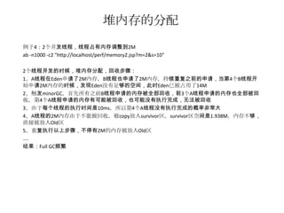 堆内存的分配
例子4：2个并发线程，线程占有内存调整到2M
ab -n1000 -c2 "http://localhost/perf/memory2.jsp?m=2&s=10"

2个线程并发的时候，堆内存分配，回收步骤：
1、A线程在Eden申请了2M内存，B线程也申请了2M内存，持续重复之前的申请，当第4个B线程开
始申请2M内存的时候，发现Eden没有足够的空间，此时Eden已被占用了14M
2、触发minorGC，首先所有之前B线程申请的内存被全部回收，前3个A线程申请的内存也全部被回
收，第4个A线程申请的内存有可能被回收，也可能没有执行完成，无法被回收
3、由于每个线程的执行时间是10ms，所以第4个A线程没有执行完成的概率非常大
4、A线程的2M内存由于不能被回收，被copy放入survivor区，survivor区空间是1.938M，内存不够，
直接被放入Old区
5、重复执行以上步骤，不停有2M的内存被放入Old区
....
结果：Full GC频繁
 