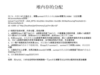 堆内存的分配
例子5：在例子4的基础之上，调整survivor区的大小由1.938M调整为2.438M （通过设置-
XX:SurvivorRatio=6实现 ）
tomcat中jvm的配置：JAVA_OPTS=-Xms256m -Xmx256m -Xss128k -XX:MaxTenuringThreshold=15 -
XX:SurvivorRatio=6
ab -n1000 -c2 "http://localhost/perf/memory2.jsp?m=2&s=10"

2个线程并发的时候，内存分配，回收步骤：
1、A线程在Eden申请了2M内存，B线程也申请了2M内存，持续重复之前的申请，当第4个B线程开
始申请2M内存的时候，发现Eden没有足够的空间，此时Eden已被占用了14M
2、触发minorGC，首先所有之前B线程申请的内存被全部回收，前3个A线程申请的内存也全部被回
收，第4个A线程申请的内存有可能被回收，也可能没有执行完成，无法被回收
3、由于每个线程的执行时间是10ms，所以第4个A线程没有执行完成的概率非常大
4、A线程的2M内存由于不能被回收，被copy放入survivor区，survivor区空间是2.438M，所以没有
问题
5、重复执行以上步骤，当再次触发minorGC的时候，survivor区的之前的A线程留下的2M内存也会
被这次gc所回收
6、没有发生往Old区copy数据的事件
....
结果：无Full GC，同时也说明有时候略微做一下jvm参数调整可以让内存分配和回收更加健康
 