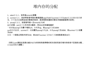 堆内存的分配
1、eden区太小，则导致minorGC频繁
2、survivor太小，则非常容易导致对象被直接copy到old区(survivor只存放eden区无法被回收的对
象，并不能直接说明这些对象相对较老，很多刚刚创建的对象也可能被直接拷贝进来)
3、young区太大，则容易导致一次minorGC 耗时
GC的时候，jvm是不允许内存分配的，所以GC时间越短越好
一般建议young区为整个堆的1/4，如堆为2g，则young区分配500M
sun推荐的配置，survivor区一般设置为young区的1/8，如果young区为500M，则survivor可以设置
为60M
如果一个线程占用的内存为2M，则50M的survivor 支持25个并发线程是肯定OK的



（实际上jvm调优应该是以减少GC的时间和系统停顿时间为目的而进行堆内存的各个区段的分配，
以及GC策略的调整）
 