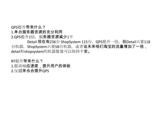 QPS提升带来什么？
1.单台服务器资源的充分利用
2.QPS提升1倍，服务器资源减少1半
         Detail 现在有236台 ShopSystem 115台，QPS提升一倍，则Detail只要118
台机器，ShopSystem只要58台机器，或者说未来咱们淘宝的流量增加了一倍，
detail和shopsystem的机器数量可以保持不变。

RT提升带来什么？
1.提高响应速度，提升用户的体验
2.反过来也会提升QPS
 