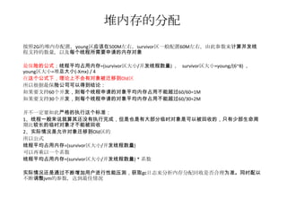 堆内存的分配
按照2G的堆内存配置，young区应该在500M左右，survivor区一般配置60M左右，由此参数来计算并发线
程支持的数量，以及每个线程所需要申请的内存对象

最保险的公式：线程平均占用内存=(survivor区大小/并发线程数量) ， survivor区大小=young/(6~8) ，
young区大小=堆总大小(-Xmx) / 4
在这个公式下，理论上不会有对象被迁移到Old区
所以根据最保险公司可以得到结论：
如果要支持60个并发，则每个线程申请的对象平均内存占用不能超过60/60=1M
如果要支持30个并发，则每个线程申请的对象平均内存占用不能超过60/30=2M

并不一定要如此严格的执行这个标准：
1、线程一般来说就算其还没有执行完成，但是也是有大部分临时对象是可以被回收的，只有少部生命周
期比较长的临时对象才不能被回收
2、实际情况是允许对象迁移到Old区的
所以公式
线程平均占用内存=(survivor区大小/并发线程数量)
可以再乘以一个系数
线程平均占用内存=(survivor区大小/并发线程数量) * 系数

实际情况还是通过不断增加用户进行性能压测，获取gc日志来分析内存分配回收是否合理为准。同时配以
不断调整jvm的参数，达到最佳情况
 