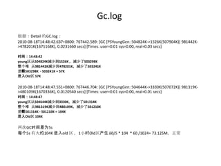 Gc.log
根据：Detail 的GC.log：
2010-08-18T14:48:42.637+0800: 767442.589: [GC [PSYoungGen: 504824K->1526K(507904K)] 981442K-
>478201K(1671168K), 0.0231660 secs] [Times: user=0.01 sys=0.00, real=0.03 secs]

时间：14:48:42
young区从504824K减少到1526K ，减少了503298K
整个堆 从981442K减少到478201K，减少了503241K
差额503298K - 503241K = 57K
进入Old区 57K


2010-08-18T14:48:47.551+0800: 767446.704: [GC [PSYoungGen: 504644K->3330K(507072K)] 981319K-
>480109K(1670336K), 0.0120540 secs] [Times: user=0.01 sys=0.00, real=0.01 secs]
时间：14:48:47
young区从504644K减少到3330K，减少了501314K
整个堆 从981319K减少到480109K，减少了501210K
差额501314K - 501210K = 104K
进入Old区 104K


两次GC时间差为5s
每个5s 有大约104K 进入old 区 ，1小时Old区产生 60/5 * 104 * 60 /1024= 73.125M，正常
 