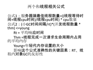 两个和线程相关公式

公式1：服务器端最佳线程数量=((线程等待时
间+线程cpu时间)/线程cpu时间) * cpu数量
公式2：(小GC时间间隔/rt)*(并发线程数量 *
thm) <=young
   Rt = 平均响应时间
   Thm =线程完成一次请求生命周期内占用
的平均内存
   Young=年轻代内存设置的大小
   影响这个公式准确性的关键因素：RT、线
程内对象GC的友好性
 