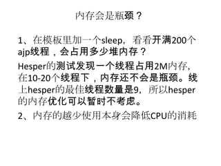 内存会是瓶颈？

1、在模板里加一个sleep，看看开满200个
ajp线程，会占用多少堆内存？
Hesper的测试发现一个线程占用2M内存，
在10-20个线程下，内存还不会是瓶颈。线
上hesper的最佳线程数量是9，所以hesper
的内存优化可以暂时不考虑。
2、内存的越少使用本身会降低CPU的消耗
 
