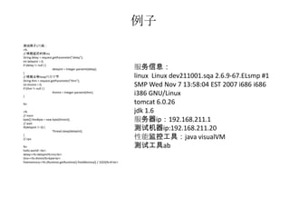例子
测试例子1代码：
<%
// 线程延迟时间ms
String delay = request.getParameter("delay");
int delayInt = 0;
if (delay != null ) {
                       delayInt = Integer.parseInt(delay);        服务信息：
}
// 线程占有heap内存字节                                                   linux Linux dev211001.sqa 2.6.9-67.ELsmp #1
String thm = request.getParameter("thm");
int thmInt = 0;
if (thm != null ) {
                                                                  SMP Wed Nov 7 13:58:04 EST 2007 i686 i686
}
                       thmInt = Integer.parseInt(thm);
                                                                  i386 GNU/Linux
%>                                                                tomcat 6.0.26
<%                                                                jdk 1.6
// mem
byte[] thmByte = new byte[thmInt];
// wait
                                                                  服务器ip：192.168.211.1
if(delayInt != 0) {
                     Thread.sleep(delayInt);
                                                                  测试机器ip:192.168.211.20
}
// cpu                                                            性能监控工具：java visualVM
%>                                                                测试工具ab
hello world! <br>
delay=<%=delayInt%>ms<br>
thm=<%=thmInt%>byte<br>
freememory=<%=(Runtime.getRuntime().freeMemory() / 1024)%>K<br>
 