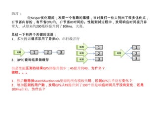 前言：
     做hesper优化期间，发现一个有趣的事情，当时我们一伙人列出了很多优化点，
有节省内存的，有节省CPU的，有节省IO时间的。性能测试过程中，发现响应时间提升非
常大，从原来的200毫秒提升到了100ms，大喜。

总结一下有两个关键的改进：
1、多次搜索请求采用了异步IO，串行改并行

                       线程    1            1
 线程    1    2   3      线程    2     线程     2
2、QP的查询结果做缓存           线程    3            3

但是性能压测的结果QPS却提升很少：45提升到49，为什么？
继续。。。

1、然后删除掉searchAuction.vm里面的所有模板代码，压测QPS几乎没有变化？
2、增加压测的用户数，发现QPS从49提升到了190？但是响应时间几乎没有变化，还是
100ms左右，为什么？
 
