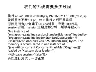 我们的系统需要多少线程

执行 ab -n100000 -c10 http://192.168.211.1:8080/test.jsp
发现服务不断full gc，停止执行之后还是这样
原因是因为jsp创建了session对象，导致:98%都是
session占用，session过期是30分钟，所以导致oom
One instance of
"org.apache.catalina.session.StandardManager" loaded by
"org.apache.catalina.loader.StandardClassLoader @
0xa4e50650" occupies 284,825,208 (98.48%) bytes. The
memory is accumulated in one instance of
"java.util.concurrent.ConcurrentHashMap$Segment[]"
loaded by "<system class loader>".
<%@ page session=”false”%>
再次进行测试，一切正常
 
