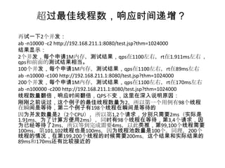超过最佳线程数，响应时间递增？
再试一下2个并发：
ab -n10000 -c2 http://192.168.211.1:8080/test.jsp?thm=1024000
结果显示：
2个并发，每个申请1M内存，测试结果，qps在1100左右，rt在1.911ms左右 ，
qps和前面的测试结果相当。
100个并发，每个申请1M内存，测试结果，qps在1100左右，rt在89ms左右
ab -n10000 -c100 http://192.168.211.1:8080/test.jsp?thm=1024000
200个并发，每个申请1M内存，测试结果，qps在1100左右，rt在170ms左右
ab -n100000 -c200 http://192.168.211.1:8080/test.jsp?thm=1024000
线程数量翻倍，响应时间翻倍，QPS不变，这里在深入说明原因：
刚刚之前说过，这个例子的最佳线程数量为2，所以第一个用例有98个线程
在瞬间是等待，第二个例子有198个线程在瞬间是等待的
因为并发数量是2（2个CPU），所以第1,2个请求，分别只需要2ms（实际是
1.91ms，为了计算方便用2ms），同时有98个线程在等待，第3,4个请求，因
为已经等待了2ms，所以等到完成需要4ms，以此类推，第99,100个线程需要
100ms，第101,102线程也是100ms，因为线程池数量是100个。同理，200个
线程的情况，在第199,200个线程的时候需要200ms。这个结果和实际结果的
89ms和170ms还有比较接近的
 