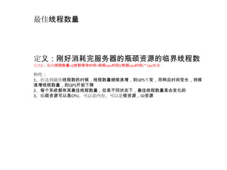 最佳线程数量




定义：刚好消耗完服务器的瓶颈资源的临界线程数
公式1：最佳线程数量=((线程等待时间+线程cpu时间)/线程cpu时间) * cpu数量

特性：
1、在达到最佳线程数的时候，线程数量继续递增，则QPS不变，而响应时间变长，持续
递增线程数量，则QPS开始下降
2、每个系统都有其最佳线程数量，但是不同状态下，最佳线程数量是会变化的
3、瓶颈资源可以是CPU，可以是内存，可以是锁资源，IO资源
 