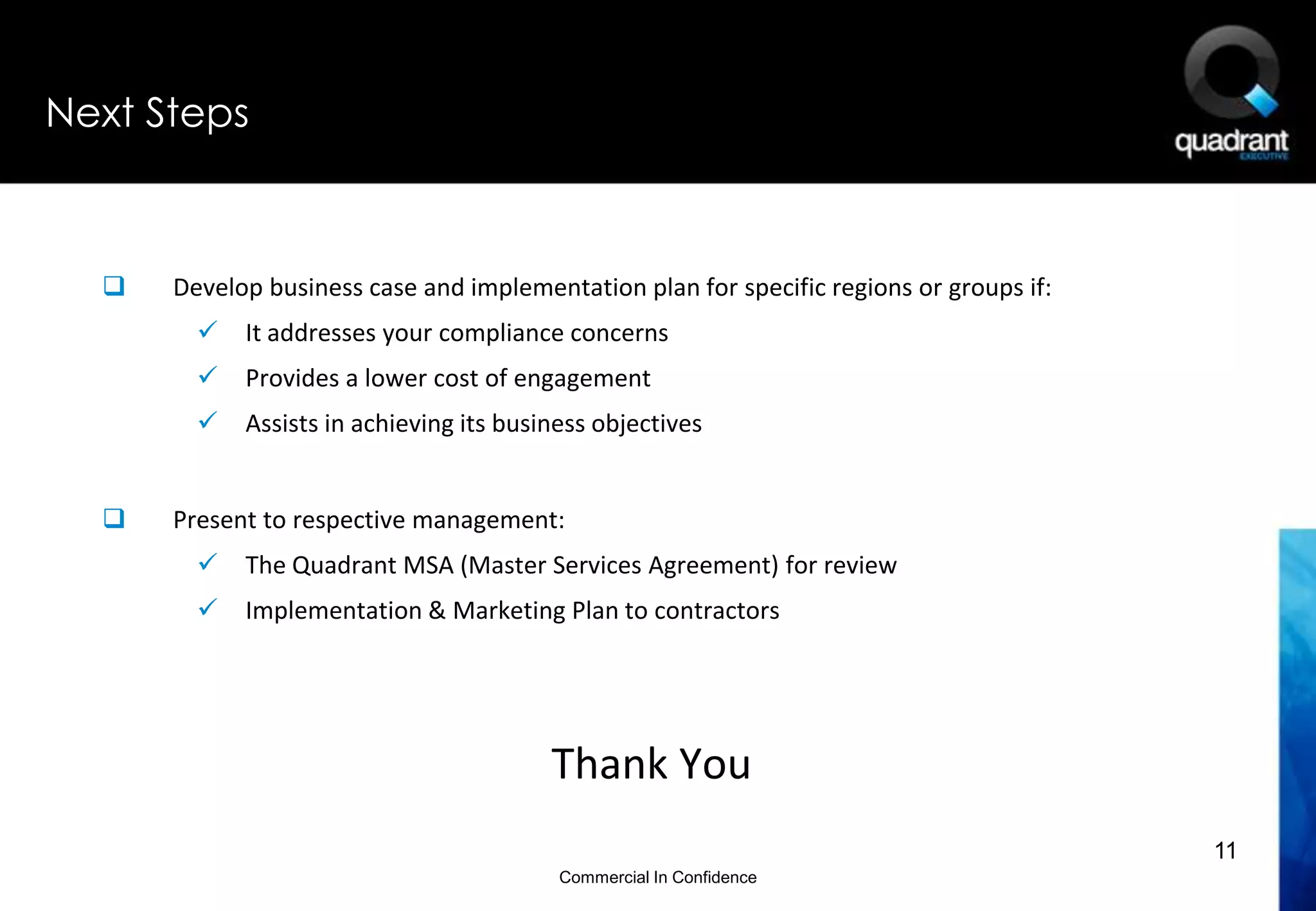 Next Steps



     Develop business case and implementation plan for specific regions or groups if:
           It addresses your compliance concerns
           Provides a lower cost of engagement
           Assists in achieving its business objectives


     Present to respective management:
           The Quadrant MSA (Master Services Agreement) for review
           Implementation & Marketing Plan to contractors




                                         Thank You
                                                                                         11
                                          Commercial In Confidence
 
